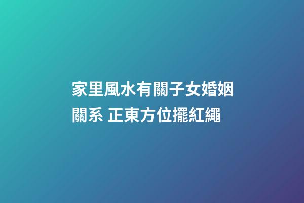 家里風水有關子女婚姻關系 正東方位擺紅繩